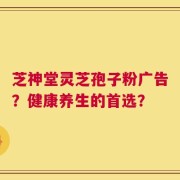 芝神堂灵芝孢子粉广告？健康养生的首选？
