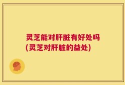 灵芝能对肝脏有好处吗(灵芝对肝脏的益处)