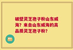 破壁灵芝孢子粉山东威海？来自山东威海的高品质灵芝孢子粉？