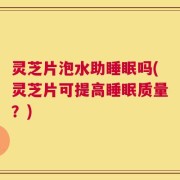 灵芝片泡水助睡眠吗(灵芝片可提高睡眠质量？)
