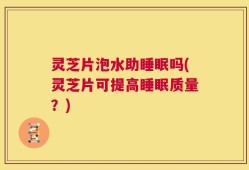 灵芝片泡水助睡眠吗(灵芝片可提高睡眠质量？)