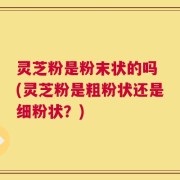 灵芝粉是粉末状的吗 (灵芝粉是粗粉状还是细粉状？)