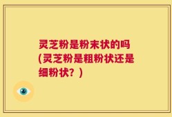 灵芝粉是粉末状的吗 (灵芝粉是粗粉状还是细粉状？)