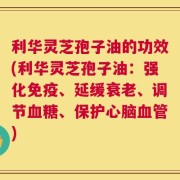 利华灵芝孢子油的功效(利华灵芝孢子油：强化免疫、延缓衰老、调节血糖、保护心脑血管)