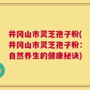 井冈山市灵芝孢子粉(井冈山市灵芝孢子粉：自然养生的健康秘诀)