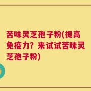 苦味灵芝孢子粉(提高免疫力？来试试苦味灵芝孢子粉)