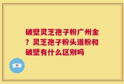 破壁灵芝孢子粉广州金？灵芝孢子粉头道粉和破壁有什么区别吗
