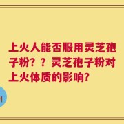 上火人能否服用灵芝孢子粉？？灵芝孢子粉对上火体质的影响？