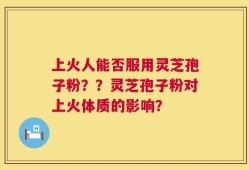 上火人能否服用灵芝孢子粉？？灵芝孢子粉对上火体质的影响？