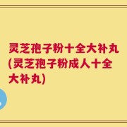 灵芝孢子粉十全大补丸(灵芝孢子粉成人十全大补丸)