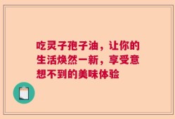 吃灵子孢子油，让你的生活焕然一新，享受意想不到的美味体验