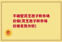 不破壁灵芝孢子粉市场价格(灵芝孢子粉市场价格走势分析)