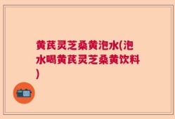 黄芪灵芝桑黄泡水(泡水喝黄芪灵芝桑黄饮料)