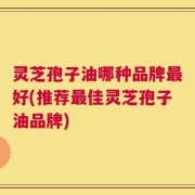灵芝孢子油哪种品牌最好(推荐最佳灵芝孢子油品牌)