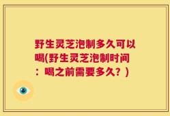 野生灵芝泡制多久可以喝(野生灵芝泡制时间：喝之前需要多久？)