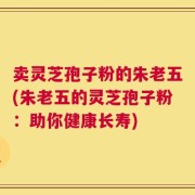 卖灵芝孢子粉的朱老五(朱老五的灵芝孢子粉：助你健康长寿)