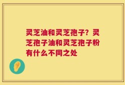 灵芝油和灵芝孢子？灵芝孢子油和灵芝孢子粉有什么不同之处