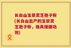 长白山玉翠灵芝孢子粉(长白山出产的玉翠灵芝孢子粉，独具保健功效)