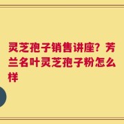灵芝孢子销售讲座？芳兰名叶灵芝孢子粉怎么样
