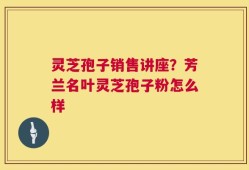 灵芝孢子销售讲座？芳兰名叶灵芝孢子粉怎么样