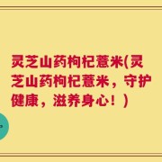 灵芝山药枸杞薏米(灵芝山药枸杞薏米，守护健康，滋养身心！)