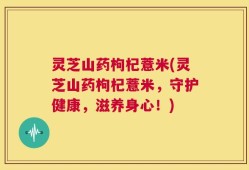 灵芝山药枸杞薏米(灵芝山药枸杞薏米，守护健康，滋养身心！)