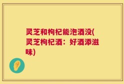 灵芝和枸杞能泡酒没(灵芝枸杞酒：好酒添滋味)