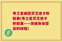 寿之星破壁灵芝孢子粉胶囊(寿之星灵芝孢子粉胶囊——突破身体壁垒的秘籍)