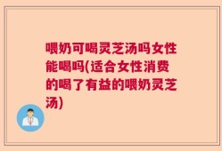 喂奶可喝灵芝汤吗女性能喝吗(适合女性消费的喝了有益的喂奶灵芝汤)