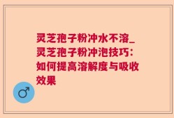 灵芝孢子粉冲水不溶_灵芝孢子粉冲泡技巧：如何提高溶解度与吸收效果
