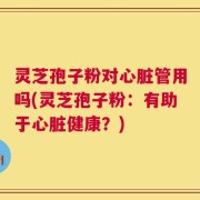 灵芝孢子粉对心脏管用吗(灵芝孢子粉：有助于心脏健康？)