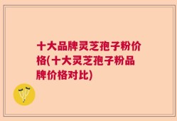 十大品牌灵芝孢子粉价格(十大灵芝孢子粉品牌价格对比)