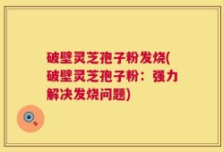 破壁灵芝孢子粉发烧(破壁灵芝孢子粉：强力解决发烧问题)