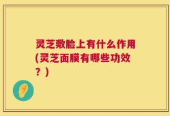 灵芝敷脸上有什么作用(灵芝面膜有哪些功效？)
