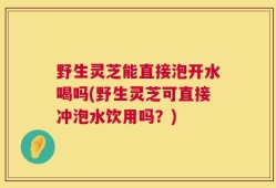 野生灵芝能直接泡开水喝吗(野生灵芝可直接冲泡水饮用吗？)