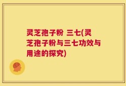 灵芝孢子粉 三七(灵芝孢子粉与三七功效与用途的探究)