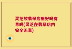 灵芝放翡翠店里好吗有毒吗(灵芝在翡翠店内安全无毒)