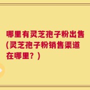 哪里有灵芝孢子粉出售(灵芝孢子粉销售渠道在哪里？)