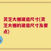 灵芝大棚建造尺寸(灵芝大棚的建造尺寸及要点)