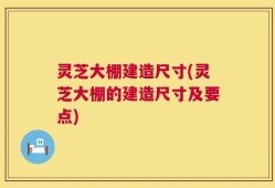 灵芝大棚建造尺寸(灵芝大棚的建造尺寸及要点)