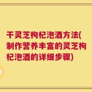 干灵芝枸杞泡酒方法(制作营养丰富的灵芝枸杞泡酒的详细步骤)