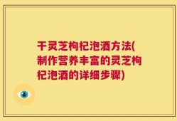 干灵芝枸杞泡酒方法(制作营养丰富的灵芝枸杞泡酒的详细步骤)
