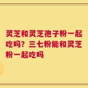 灵芝和灵芝孢子粉一起吃吗？三七粉能和灵芝粉一起吃吗