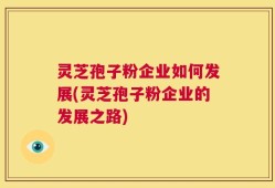 灵芝孢子粉企业如何发展(灵芝孢子粉企业的发展之路)