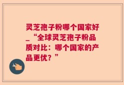 灵芝孢子粉哪个国家好_“全球灵芝孢子粉品质对比：哪个国家的产品更优？”
