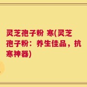 灵芝孢子粉 寒(灵芝孢子粉：养生佳品，抗寒神器)