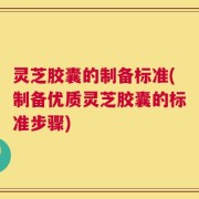 灵芝胶囊的制备标准(制备优质灵芝胶囊的标准步骤)