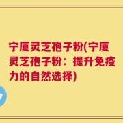宁厦灵芝孢子粉(宁厦灵芝孢子粉：提升免疫力的自然选择)