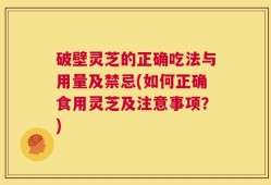 破壁灵芝的正确吃法与用量及禁忌(如何正确食用灵芝及注意事项？)