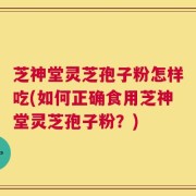芝神堂灵芝孢子粉怎样吃(如何正确食用芝神堂灵芝孢子粉？)